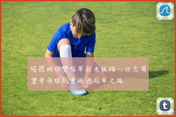 塔图姆称赞绿军新老板雄心壮志渴望带领球队重返总冠军之路