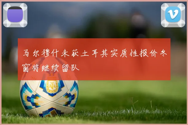 马尔穆什未获土耳其实质性报价冬窗将继续留队