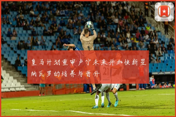 皇马计划重审卢宁未来并加快新星纳瓦罗的培养与晋升