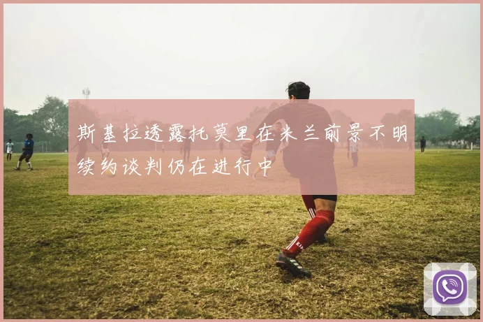 斯基拉透露托莫里在米兰前景不明续约谈判仍在进行中
