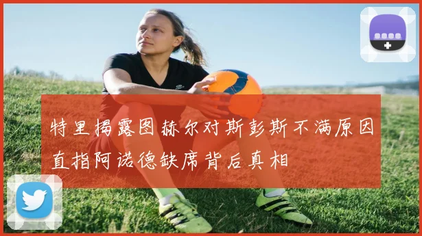 特里揭露图赫尔对斯彭斯不满原因直指阿诺德缺席背后真相