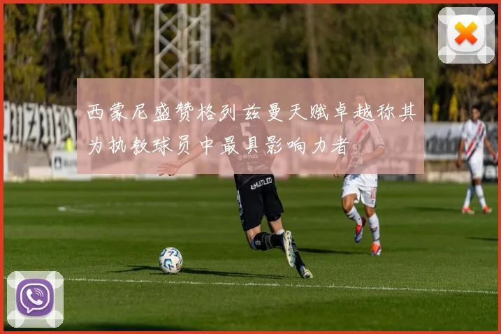 西蒙尼盛赞格列兹曼天赋卓越称其为执教球员中最具影响力者
