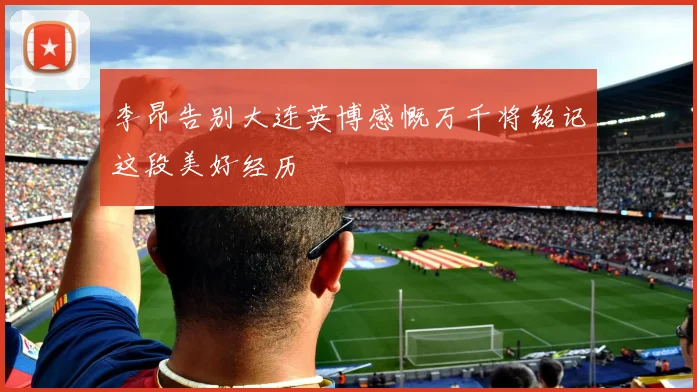 李昂告别大连英博感慨万千将铭记这段美好经历