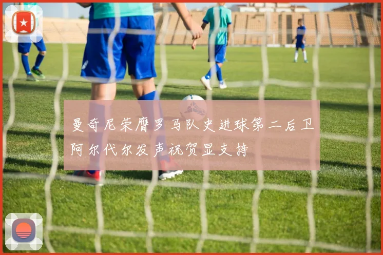 曼奇尼荣膺罗马队史进球第二后卫阿尔代尔发声祝贺显支持