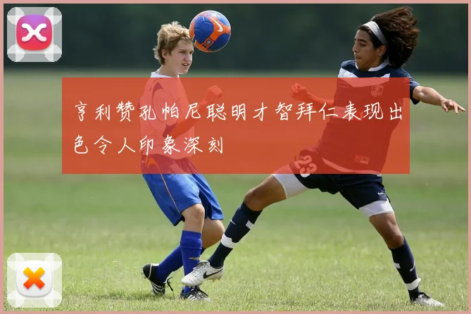亨利赞孔帕尼聪明才智拜仁表现出色令人印象深刻