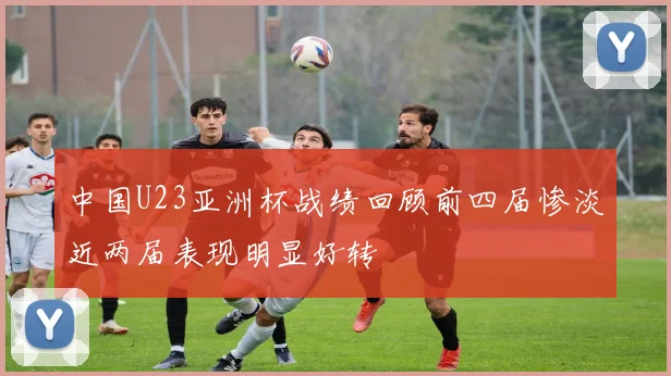 中国U23亚洲杯战绩回顾前四届惨淡近两届表现明显好转