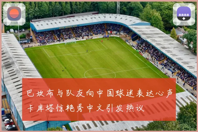 巴坎布与队友向中国球迷表达心声卡库塔惊艳秀中文引发热议