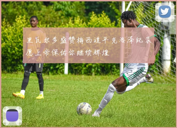 里瓦尔多盛赞梅西追平克洛泽纪录愿上帝保佑你继续辉煌