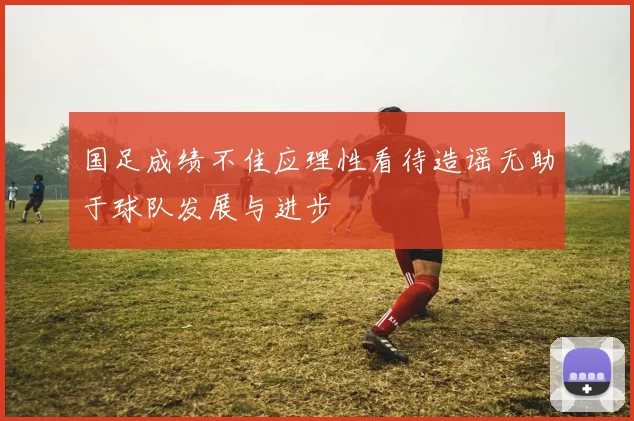 国足成绩不佳应理性看待造谣无助于球队发展与进步