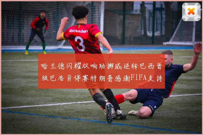 哈兰德闪耀双响助挪威逆转巴西晋级巴洛贡停赛特朗普感谢FIFA支持