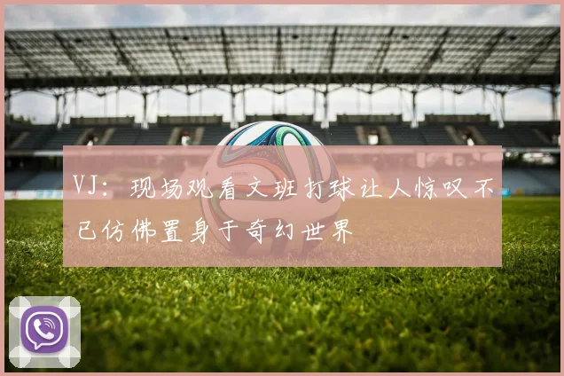 VJ：现场观看文班打球让人惊叹不已仿佛置身于奇幻世界