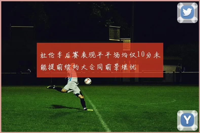 杜伦季后赛表现平平场均仅10分未能提前续约大合同前景堪忧