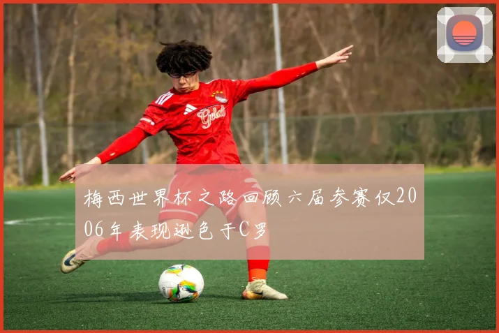 梅西世界杯之路回顾六届参赛仅2006年表现逊色于C罗