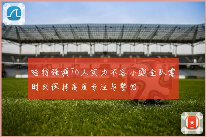 哈特强调76人实力不容小觑全队需时刻保持高度专注与警觉