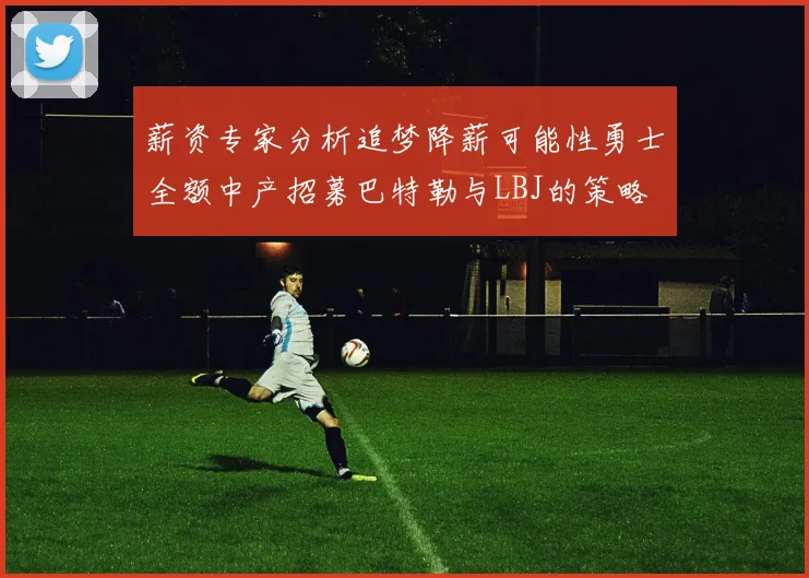 薪资专家分析追梦降薪可能性勇士全额中产招募巴特勒与LBJ的策略