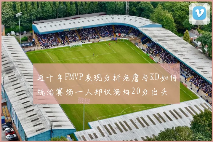 近十年FMVP表现分析老詹与KD如何统治赛场一人却仅场均20分出头